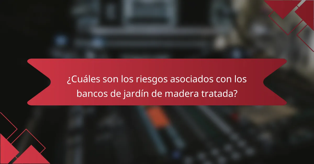 ¿Cuáles son los riesgos asociados con los bancos de jardín de madera tratada?